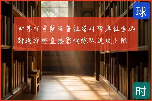 世界杯贡萨洛普拉塔对阵库拉索远射选择将直接影响球队进攻上限