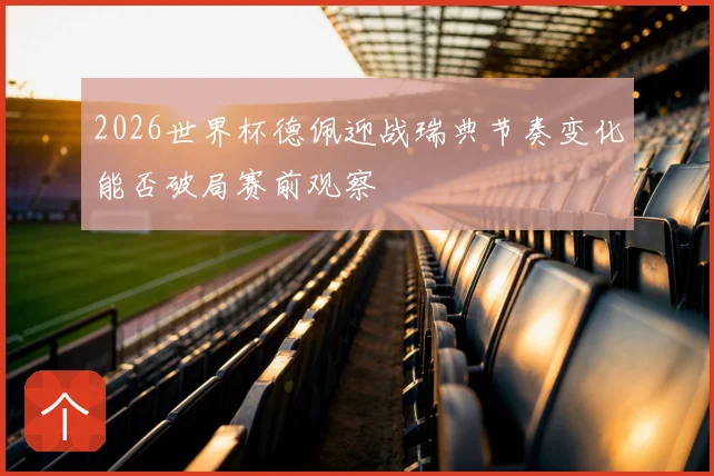 2026世界杯德佩迎战瑞典节奏变化能否破局赛前观察
